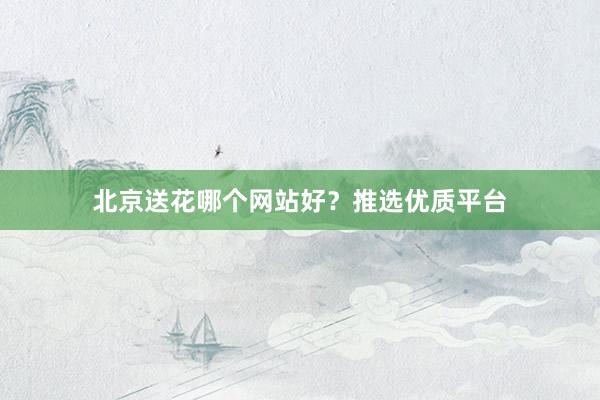北京送花哪个网站好？推选优质平台