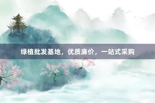 绿植批发基地，优质廉价，一站式采购