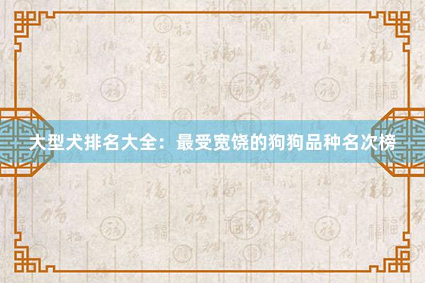 大型犬排名大全：最受宽饶的狗狗品种名次榜